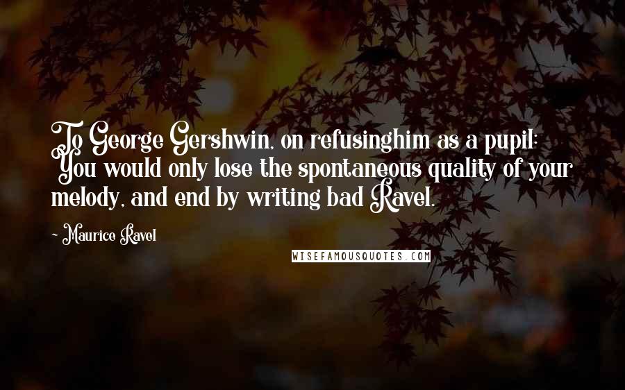 Maurice Ravel Quotes: To George Gershwin, on refusinghim as a pupil: You would only lose the spontaneous quality of your melody, and end by writing bad Ravel.