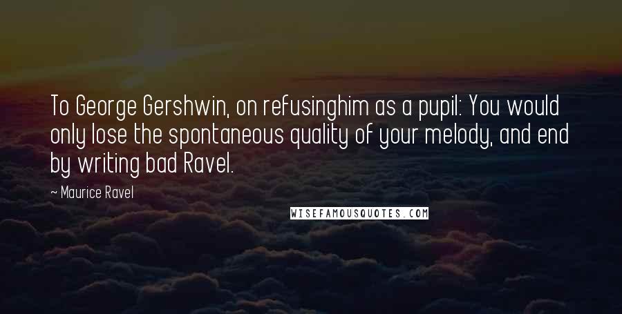 Maurice Ravel Quotes: To George Gershwin, on refusinghim as a pupil: You would only lose the spontaneous quality of your melody, and end by writing bad Ravel.