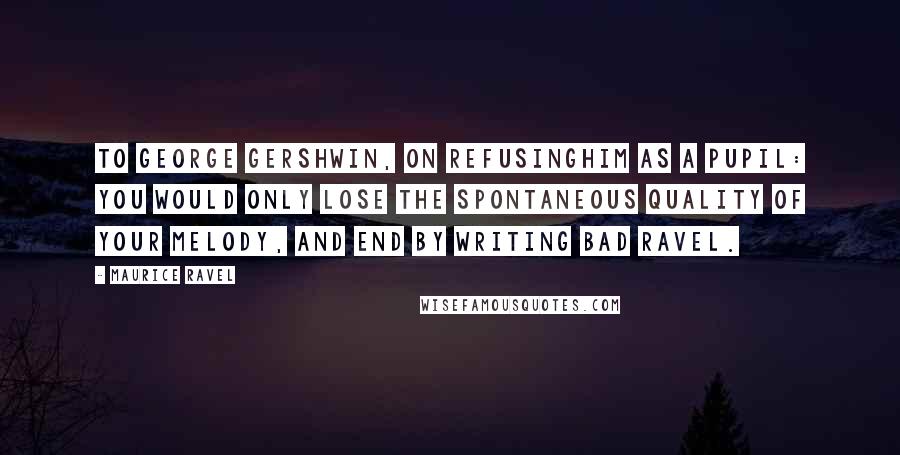 Maurice Ravel Quotes: To George Gershwin, on refusinghim as a pupil: You would only lose the spontaneous quality of your melody, and end by writing bad Ravel.