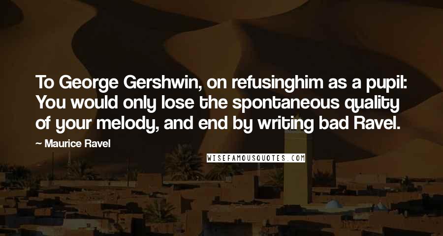 Maurice Ravel Quotes: To George Gershwin, on refusinghim as a pupil: You would only lose the spontaneous quality of your melody, and end by writing bad Ravel.