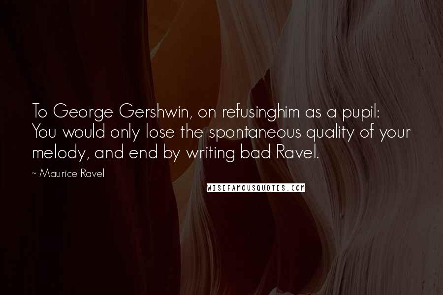 Maurice Ravel Quotes: To George Gershwin, on refusinghim as a pupil: You would only lose the spontaneous quality of your melody, and end by writing bad Ravel.