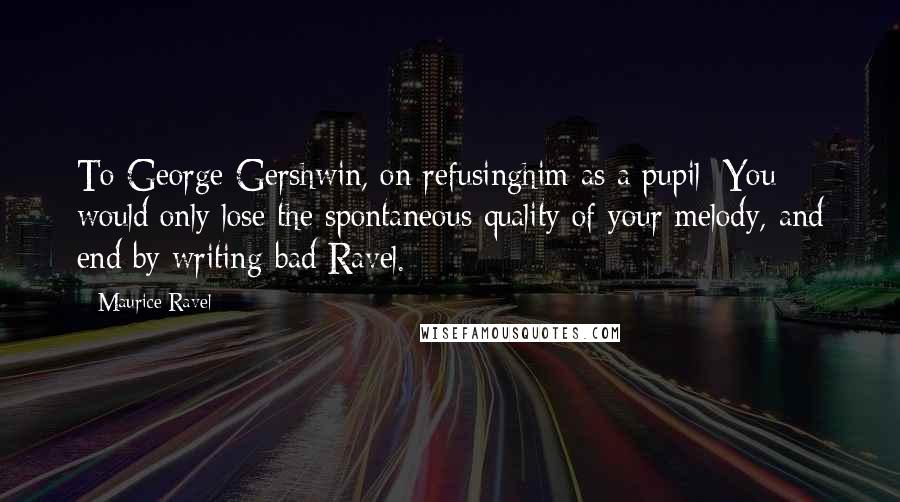 Maurice Ravel Quotes: To George Gershwin, on refusinghim as a pupil: You would only lose the spontaneous quality of your melody, and end by writing bad Ravel.