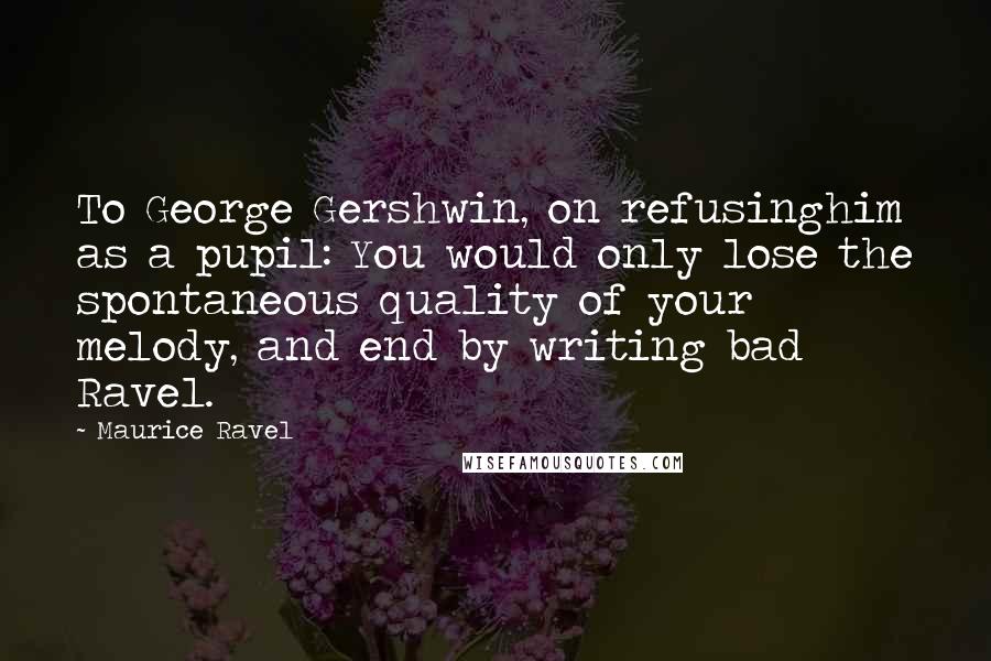 Maurice Ravel Quotes: To George Gershwin, on refusinghim as a pupil: You would only lose the spontaneous quality of your melody, and end by writing bad Ravel.