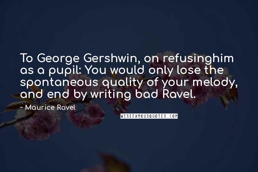 Maurice Ravel Quotes: To George Gershwin, on refusinghim as a pupil: You would only lose the spontaneous quality of your melody, and end by writing bad Ravel.