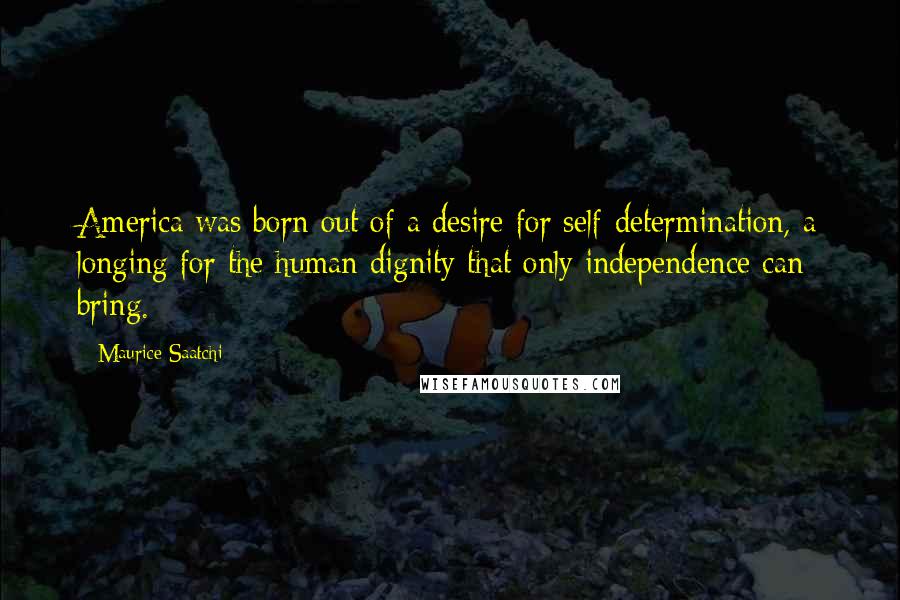 Maurice Saatchi Quotes: America was born out of a desire for self-determination, a longing for the human dignity that only independence can bring.