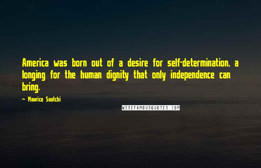 Maurice Saatchi Quotes: America was born out of a desire for self-determination, a longing for the human dignity that only independence can bring.