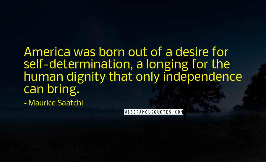 Maurice Saatchi Quotes: America was born out of a desire for self-determination, a longing for the human dignity that only independence can bring.