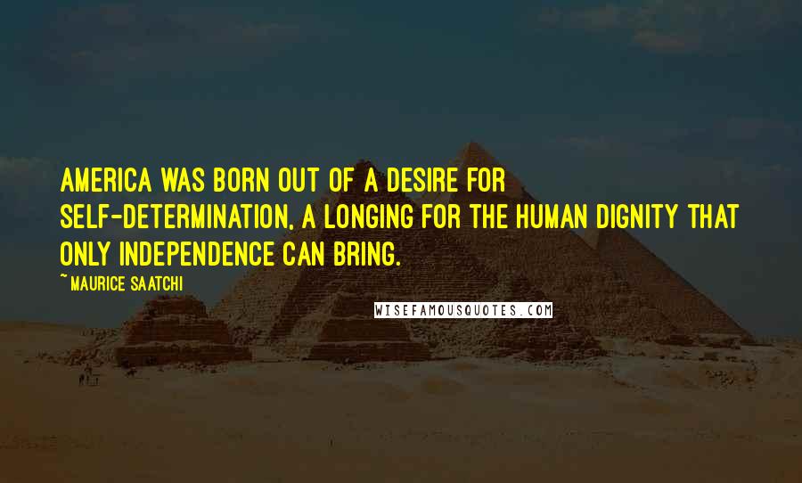 Maurice Saatchi Quotes: America was born out of a desire for self-determination, a longing for the human dignity that only independence can bring.