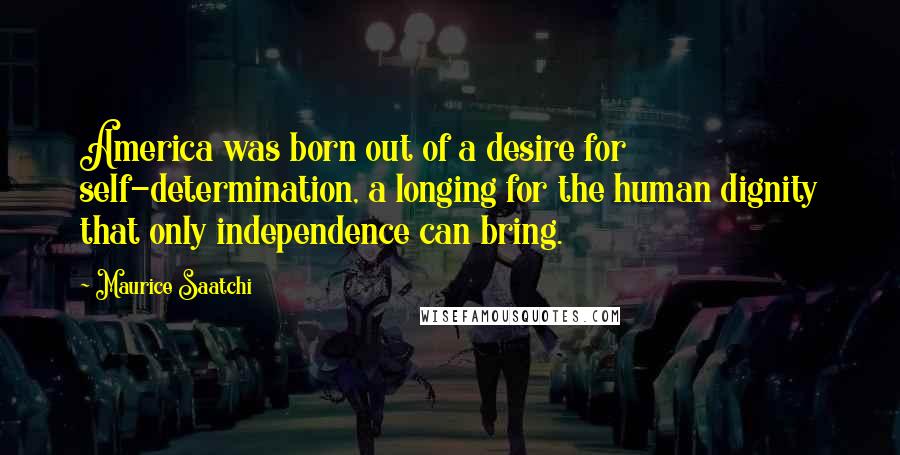 Maurice Saatchi Quotes: America was born out of a desire for self-determination, a longing for the human dignity that only independence can bring.