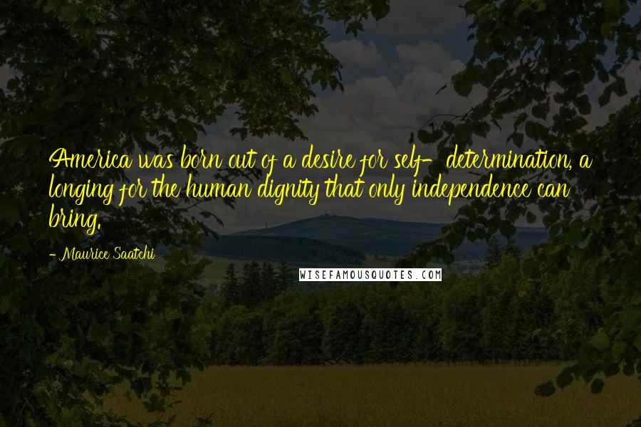 Maurice Saatchi Quotes: America was born out of a desire for self-determination, a longing for the human dignity that only independence can bring.