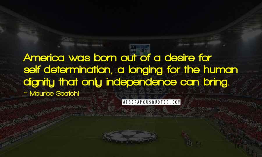 Maurice Saatchi Quotes: America was born out of a desire for self-determination, a longing for the human dignity that only independence can bring.