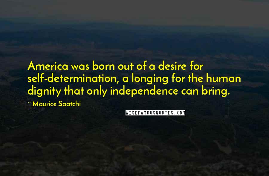 Maurice Saatchi Quotes: America was born out of a desire for self-determination, a longing for the human dignity that only independence can bring.