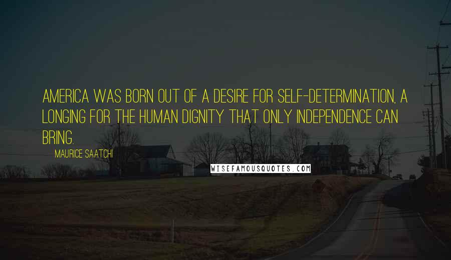 Maurice Saatchi Quotes: America was born out of a desire for self-determination, a longing for the human dignity that only independence can bring.
