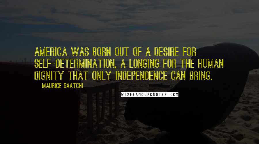 Maurice Saatchi Quotes: America was born out of a desire for self-determination, a longing for the human dignity that only independence can bring.