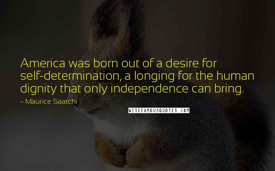 Maurice Saatchi Quotes: America was born out of a desire for self-determination, a longing for the human dignity that only independence can bring.