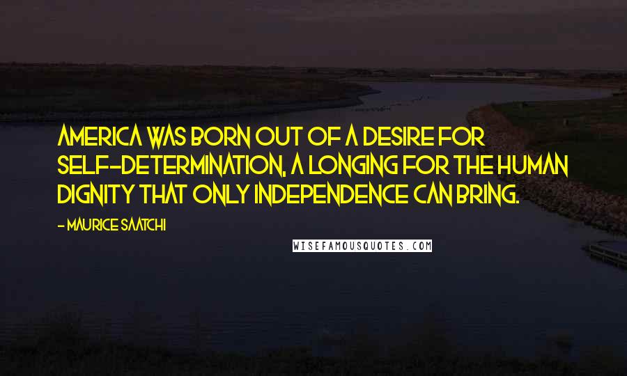 Maurice Saatchi Quotes: America was born out of a desire for self-determination, a longing for the human dignity that only independence can bring.