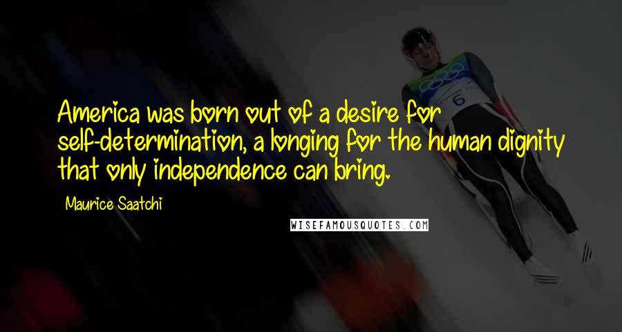 Maurice Saatchi Quotes: America was born out of a desire for self-determination, a longing for the human dignity that only independence can bring.