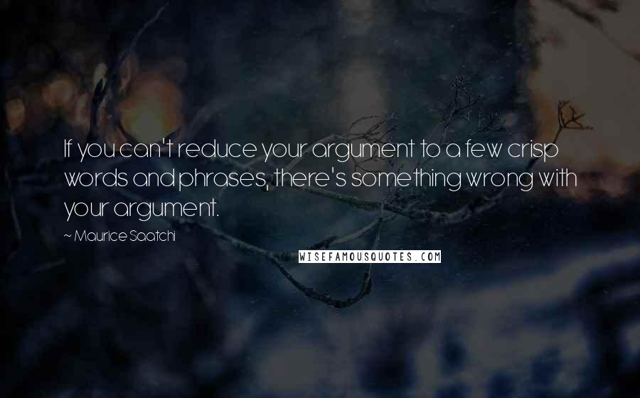 Maurice Saatchi Quotes: If you can't reduce your argument to a few crisp words and phrases, there's something wrong with your argument.