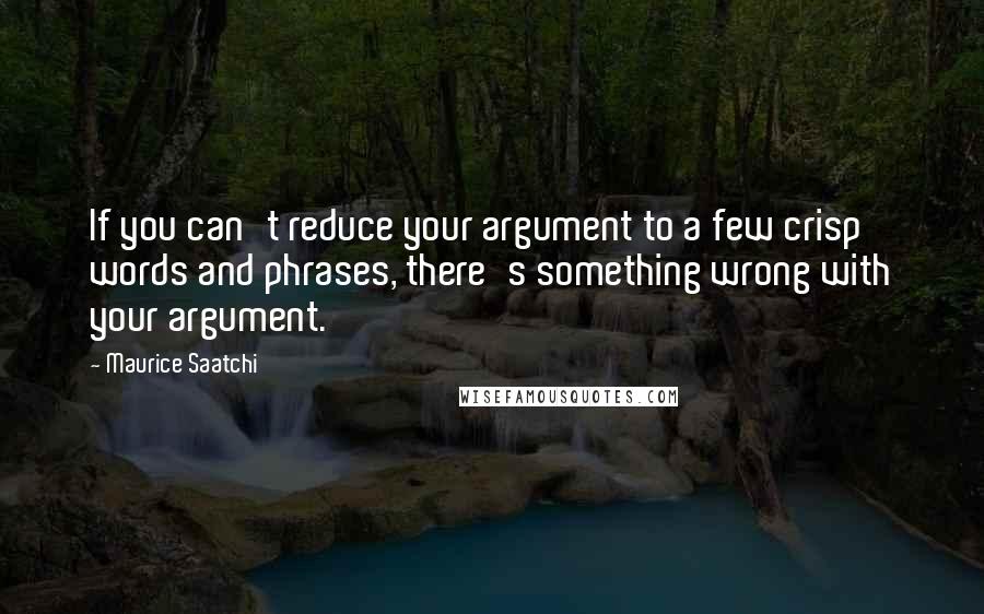 Maurice Saatchi Quotes: If you can't reduce your argument to a few crisp words and phrases, there's something wrong with your argument.