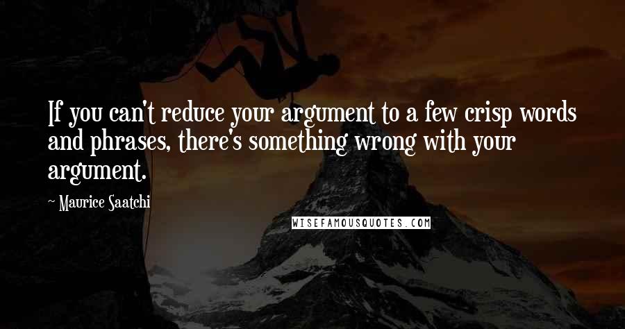 Maurice Saatchi Quotes: If you can't reduce your argument to a few crisp words and phrases, there's something wrong with your argument.