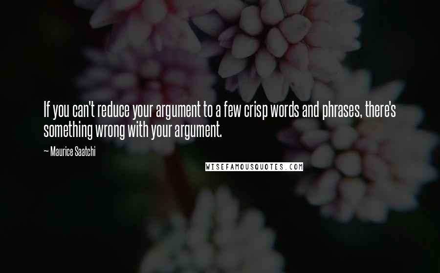 Maurice Saatchi Quotes: If you can't reduce your argument to a few crisp words and phrases, there's something wrong with your argument.