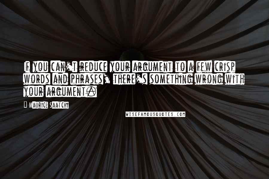 Maurice Saatchi Quotes: If you can't reduce your argument to a few crisp words and phrases, there's something wrong with your argument.