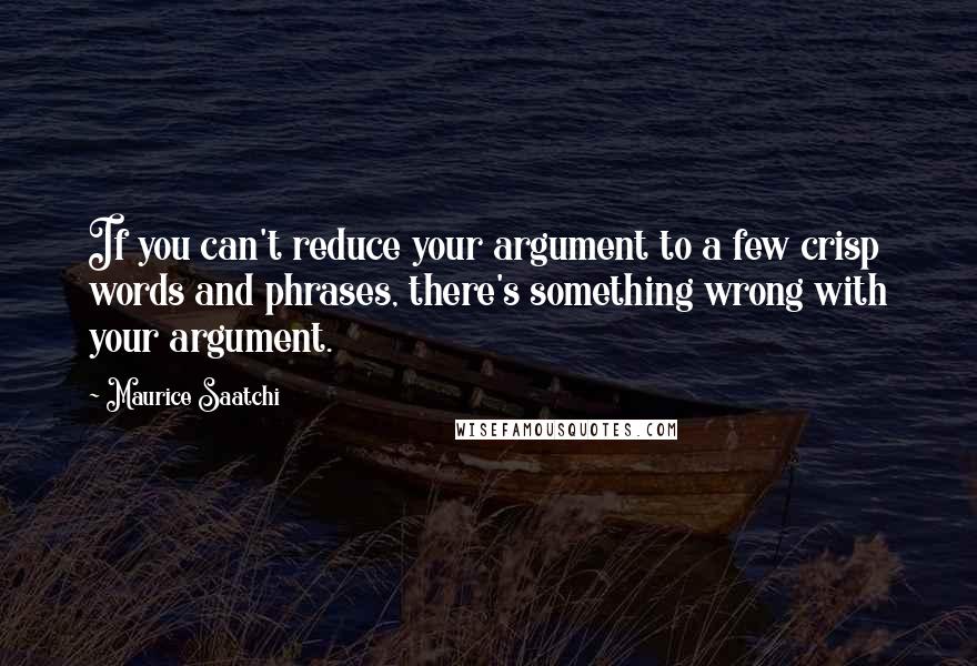 Maurice Saatchi Quotes: If you can't reduce your argument to a few crisp words and phrases, there's something wrong with your argument.