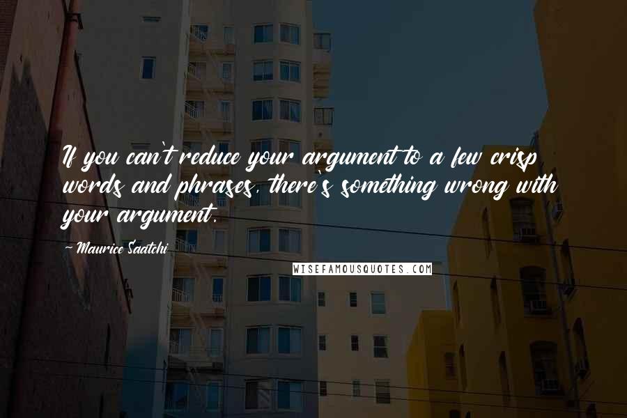 Maurice Saatchi Quotes: If you can't reduce your argument to a few crisp words and phrases, there's something wrong with your argument.