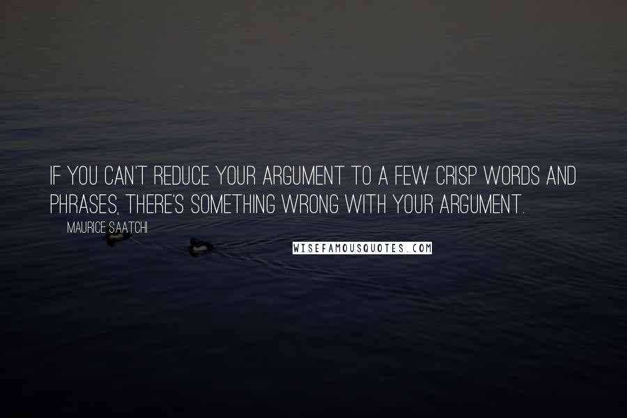 Maurice Saatchi Quotes: If you can't reduce your argument to a few crisp words and phrases, there's something wrong with your argument.