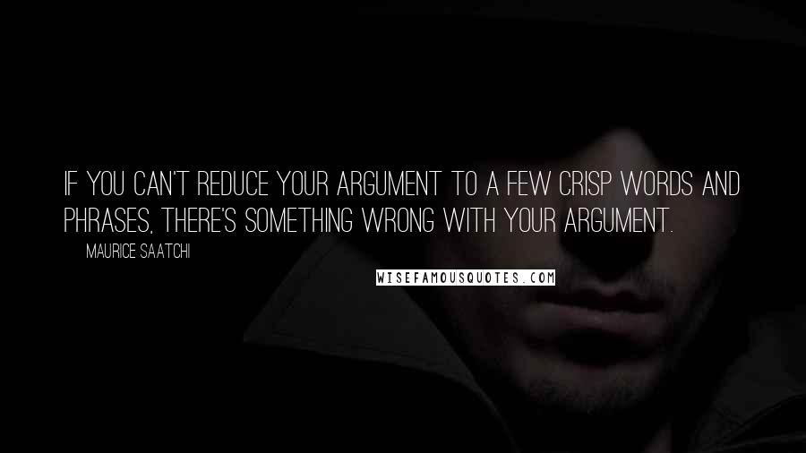 Maurice Saatchi Quotes: If you can't reduce your argument to a few crisp words and phrases, there's something wrong with your argument.