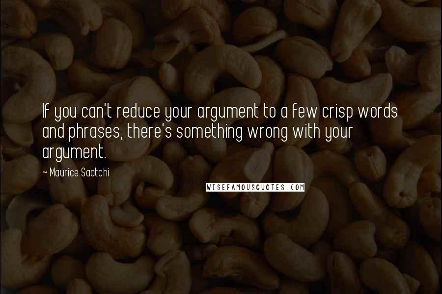 Maurice Saatchi Quotes: If you can't reduce your argument to a few crisp words and phrases, there's something wrong with your argument.