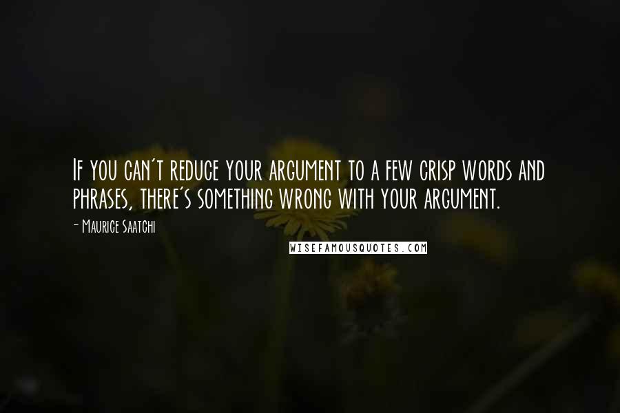 Maurice Saatchi Quotes: If you can't reduce your argument to a few crisp words and phrases, there's something wrong with your argument.