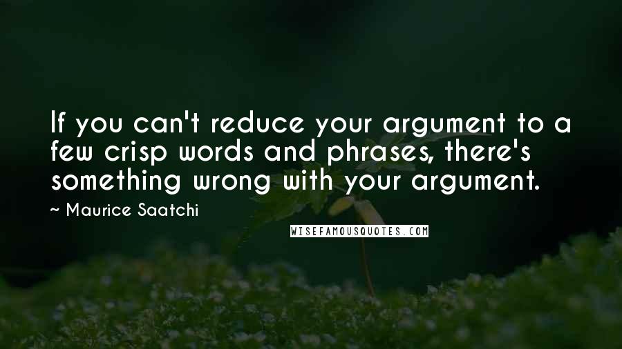 Maurice Saatchi Quotes: If you can't reduce your argument to a few crisp words and phrases, there's something wrong with your argument.