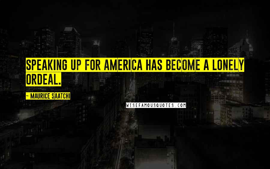 Maurice Saatchi Quotes: Speaking up for America has become a lonely ordeal.