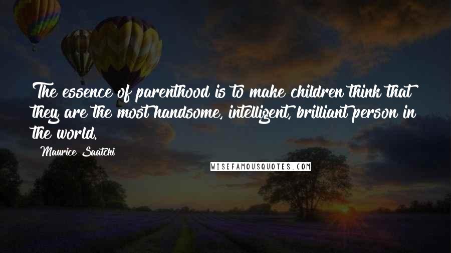 Maurice Saatchi Quotes: The essence of parenthood is to make children think that they are the most handsome, intelligent, brilliant person in the world.