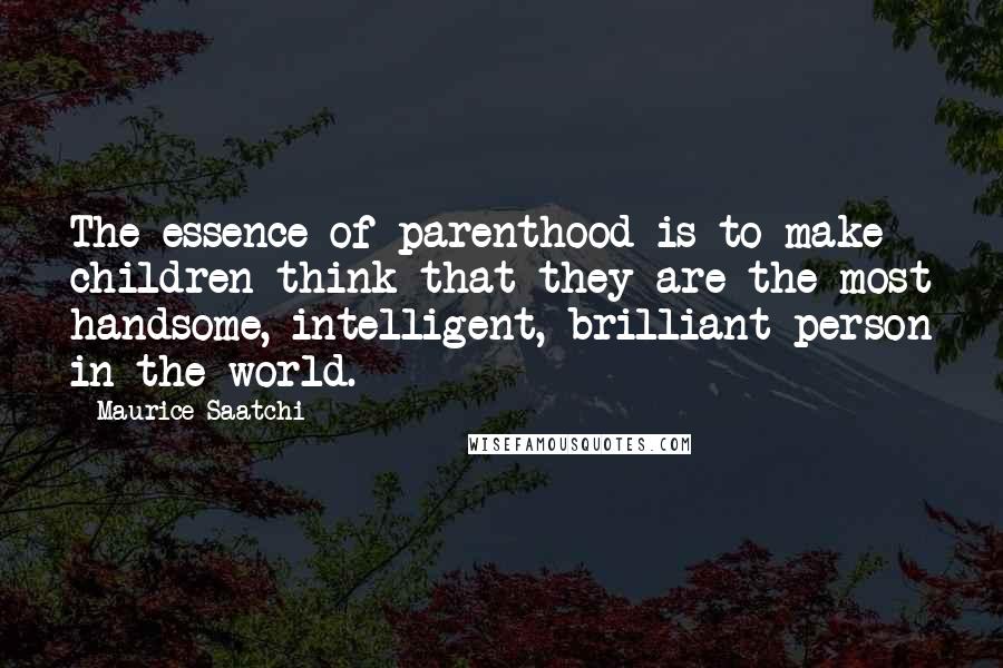 Maurice Saatchi Quotes: The essence of parenthood is to make children think that they are the most handsome, intelligent, brilliant person in the world.