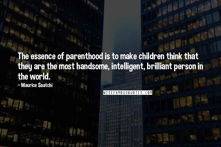 Maurice Saatchi Quotes: The essence of parenthood is to make children think that they are the most handsome, intelligent, brilliant person in the world.