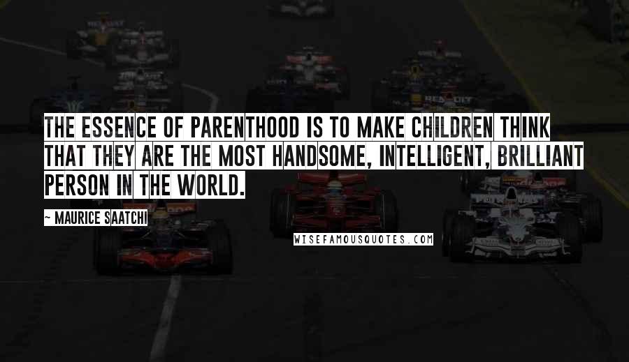 Maurice Saatchi Quotes: The essence of parenthood is to make children think that they are the most handsome, intelligent, brilliant person in the world.