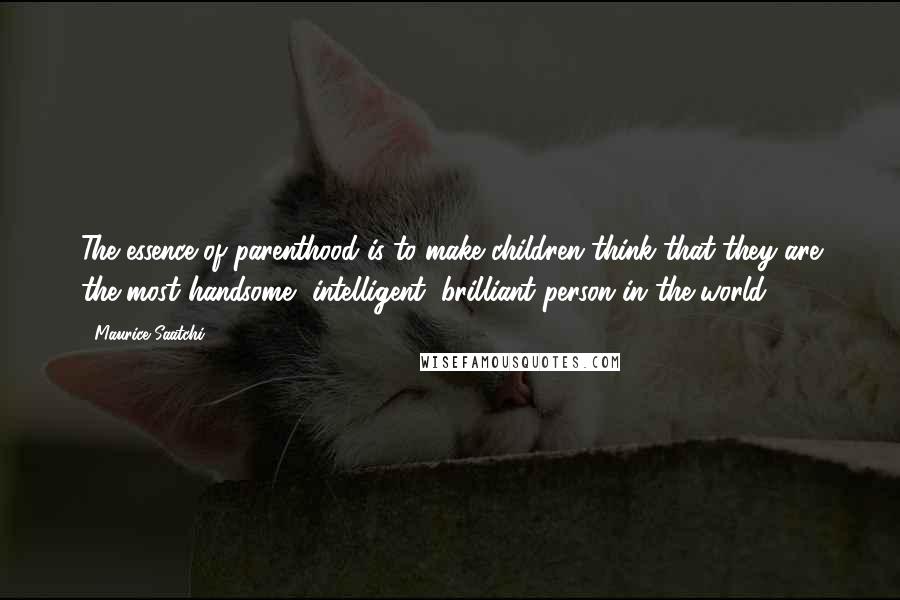 Maurice Saatchi Quotes: The essence of parenthood is to make children think that they are the most handsome, intelligent, brilliant person in the world.