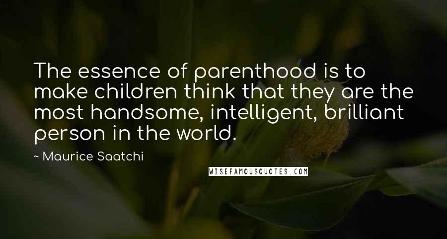 Maurice Saatchi Quotes: The essence of parenthood is to make children think that they are the most handsome, intelligent, brilliant person in the world.