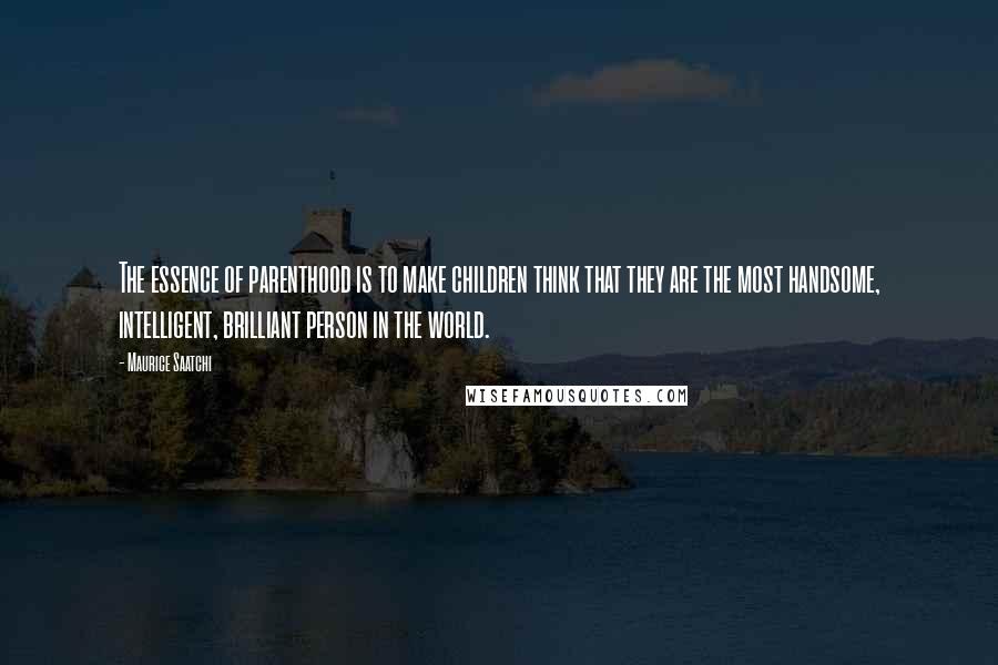 Maurice Saatchi Quotes: The essence of parenthood is to make children think that they are the most handsome, intelligent, brilliant person in the world.