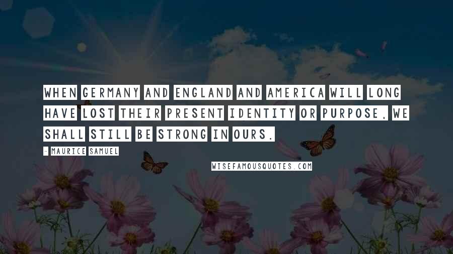 Maurice Samuel Quotes: When Germany and England and America will long have lost their present identity or purpose, we shall still be strong in ours.
