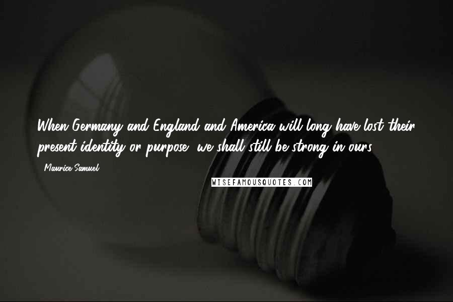 Maurice Samuel Quotes: When Germany and England and America will long have lost their present identity or purpose, we shall still be strong in ours.