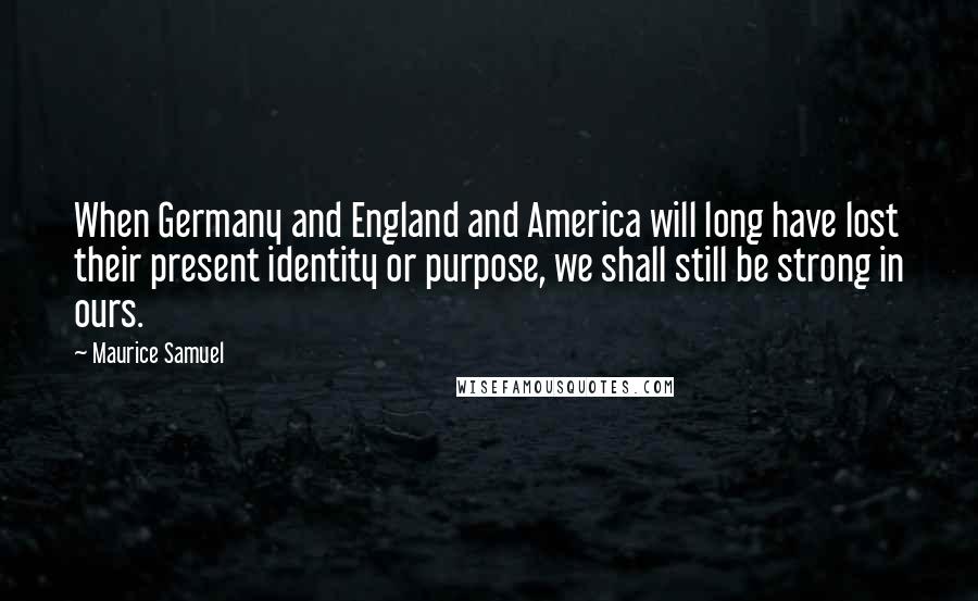 Maurice Samuel Quotes: When Germany and England and America will long have lost their present identity or purpose, we shall still be strong in ours.