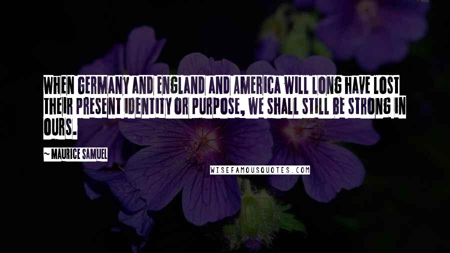 Maurice Samuel Quotes: When Germany and England and America will long have lost their present identity or purpose, we shall still be strong in ours.