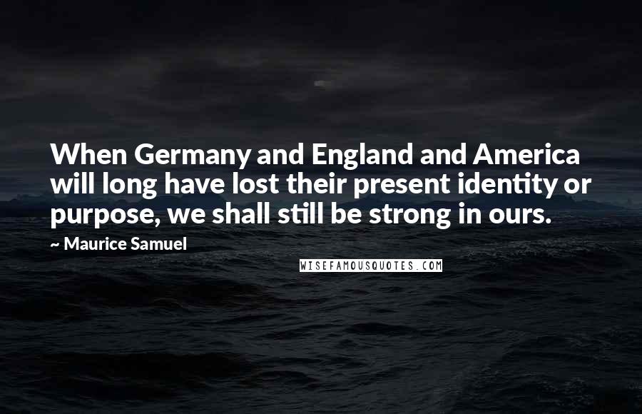 Maurice Samuel Quotes: When Germany and England and America will long have lost their present identity or purpose, we shall still be strong in ours.