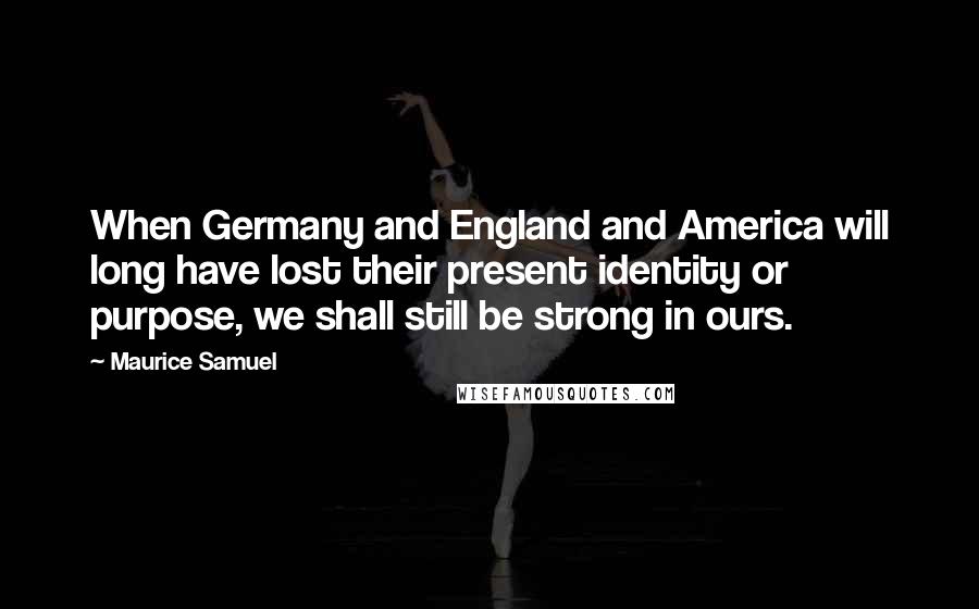 Maurice Samuel Quotes: When Germany and England and America will long have lost their present identity or purpose, we shall still be strong in ours.
