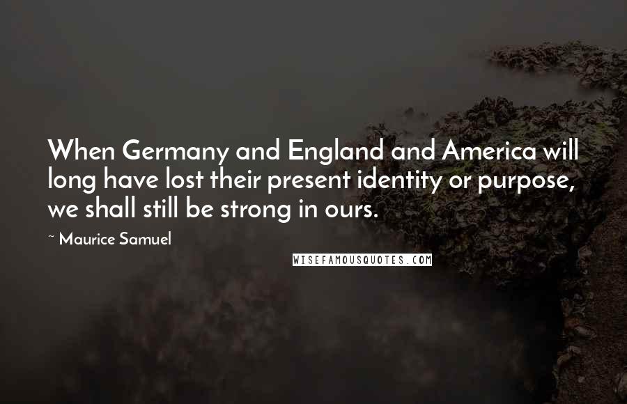 Maurice Samuel Quotes: When Germany and England and America will long have lost their present identity or purpose, we shall still be strong in ours.