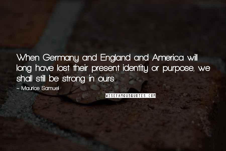 Maurice Samuel Quotes: When Germany and England and America will long have lost their present identity or purpose, we shall still be strong in ours.