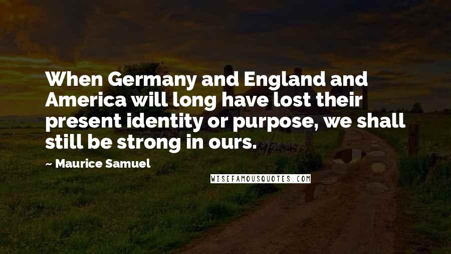 Maurice Samuel Quotes: When Germany and England and America will long have lost their present identity or purpose, we shall still be strong in ours.